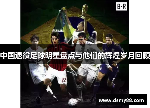 中国退役足球明星盘点与他们的辉煌岁月回顾