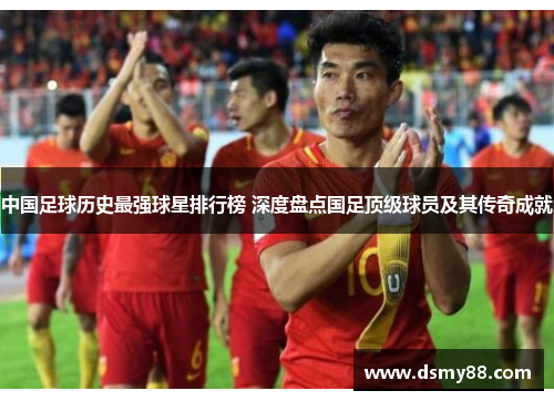 中国足球历史最强球星排行榜 深度盘点国足顶级球员及其传奇成就