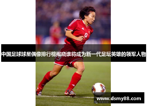 中国足球球星偶像排行榜揭晓谁将成为新一代足坛英雄的领军人物